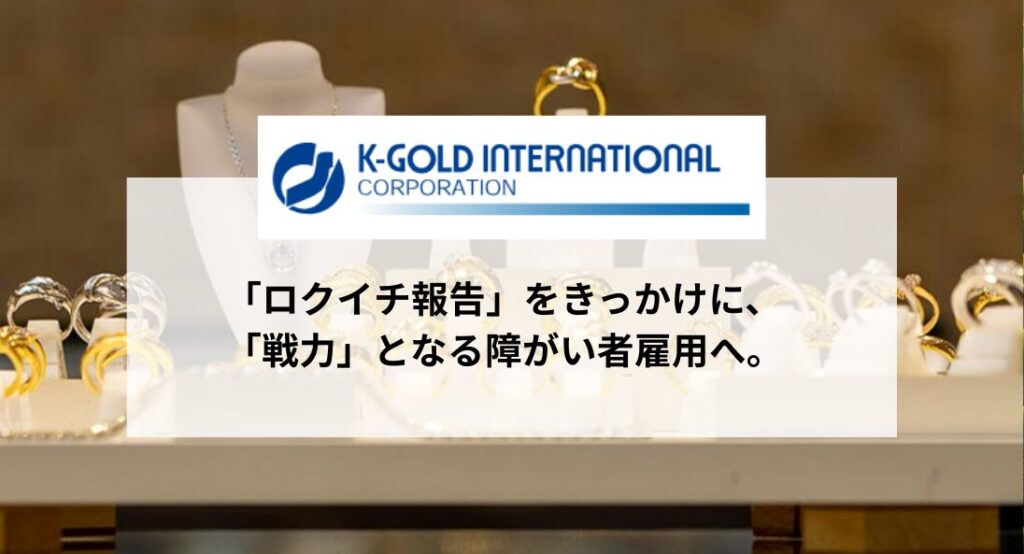 K-GOLDインターナショナルコーポレーション ロクイチ報告をきっかけに、戦力となる障がい者雇用へ。